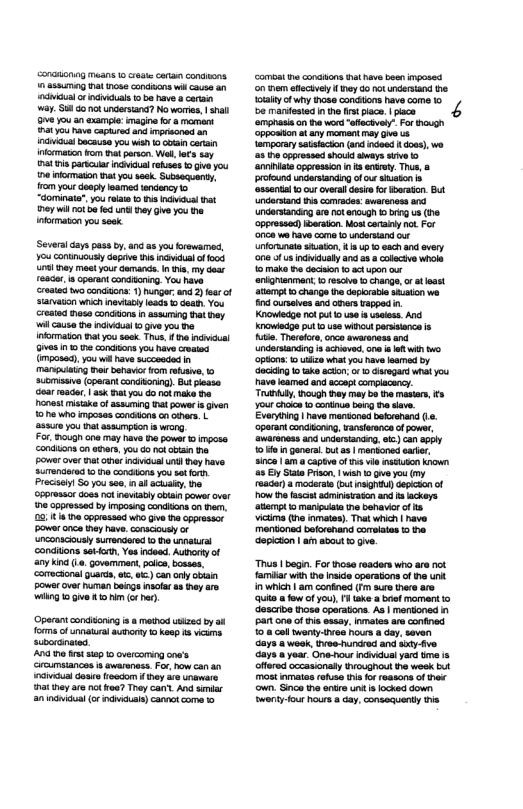 v bocause you weh 1o oo cars incrmatn rom it parson. Wel, s say 1 i parncar i oo 1 g you e fomason nat you seek Subsequenty, rom your deapy leamed tendency 1o “Gominate,yourelaa o s ndil st ey il 1o b fed iy Gve you the nfomaton you ek Several ay pass by, and a8 youbroware, You cominuousl depive s ncvidal o oo sl hay mest your Gananc.n .y ot e, s cparant consion, Yo vy et reader, T ask ot you o nakmake e oot misike o assuming atpowe i ghen 10he who mposas cndonscn ohas. L 3810 you ht assmpion s wiorg For, gt one may havs 1 power o impose condilonscn eders, you 6 ok vt Powercve hat v il un Ty have Suendered 10 he condtons you st forh Precei So you see af ackaley, o nconsciusly condions sakion, Yes ndeed. Auorty of any kin (L. govemimant, polce, bosses, comectonal guards, o, o) canory obai powerove human bong nofar 1 hey are il 0 e 5.1 o o). ‘Operantcondioning i method ukzea by i forme of unatural auonty 0 Keop 5 viuns “cbcranares And h st sap 1 overcoming ca’s Groumsiancos s awareness. For, how can il doais roocom hey are unewars 1t ey e 14 foa? They can’y, And smr anndniaua o ndiduls) cannctcoma o camost e conatons at e beeningose on e hcivl oy G0 o ndersand iy cf hy hoss conctons have come 1o be maniesied n o s plce. I pace 4 anprasis on ha vordaachvey” For oo Soposton tar rermant ey O 5 mporaysaisacin (and o oo, we 5 T cpressed ok sy s> “rniist ceressn n s arrey e, 0 wich | am confined (T sure there are Qe o fow of you), 1tk b momant o descrbe hose cperations. As | mandoned i Part o0 o tis exsay. nmates are confined 0.8 cal ety ves hours a day, saven days 8 week, Ivwe hundrod and s50 v Gays yoar. One hour ndvidualyar b s ffred occasionaty oughout e week but mos nmaias rafuse this or roasons of s own. Snco i antre un s ocked down Swerty-four hours a day, consequenty e